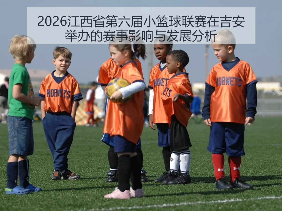 2026江西省第六届小篮球联赛在吉安举办的赛事影响与发展分析